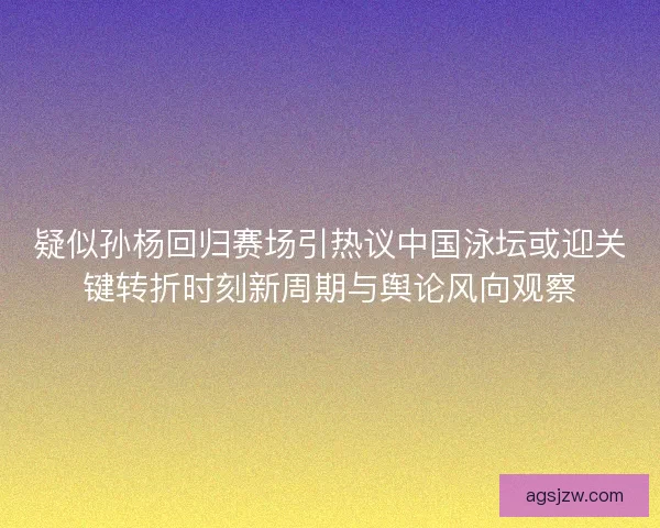 疑似孙杨回归赛场引热议中国泳坛或迎关键转折时刻新周期与舆论风向观察