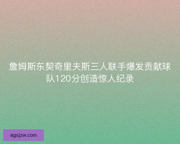 詹姆斯东契奇里夫斯三人联手爆发贡献球队120分创造惊人纪录