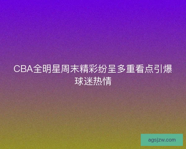 CBA全明星周末精彩纷呈多重看点引爆球迷热情