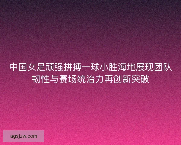 中国女足顽强拼搏一球小胜海地展现团队韧性与赛场统治力再创新突破