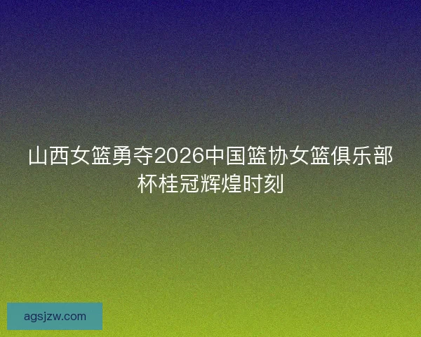 山西女篮勇夺2026中国篮协女篮俱乐部杯桂冠辉煌时刻