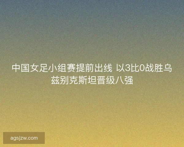 中国女足小组赛提前出线 以3比0战胜乌兹别克斯坦晋级八强